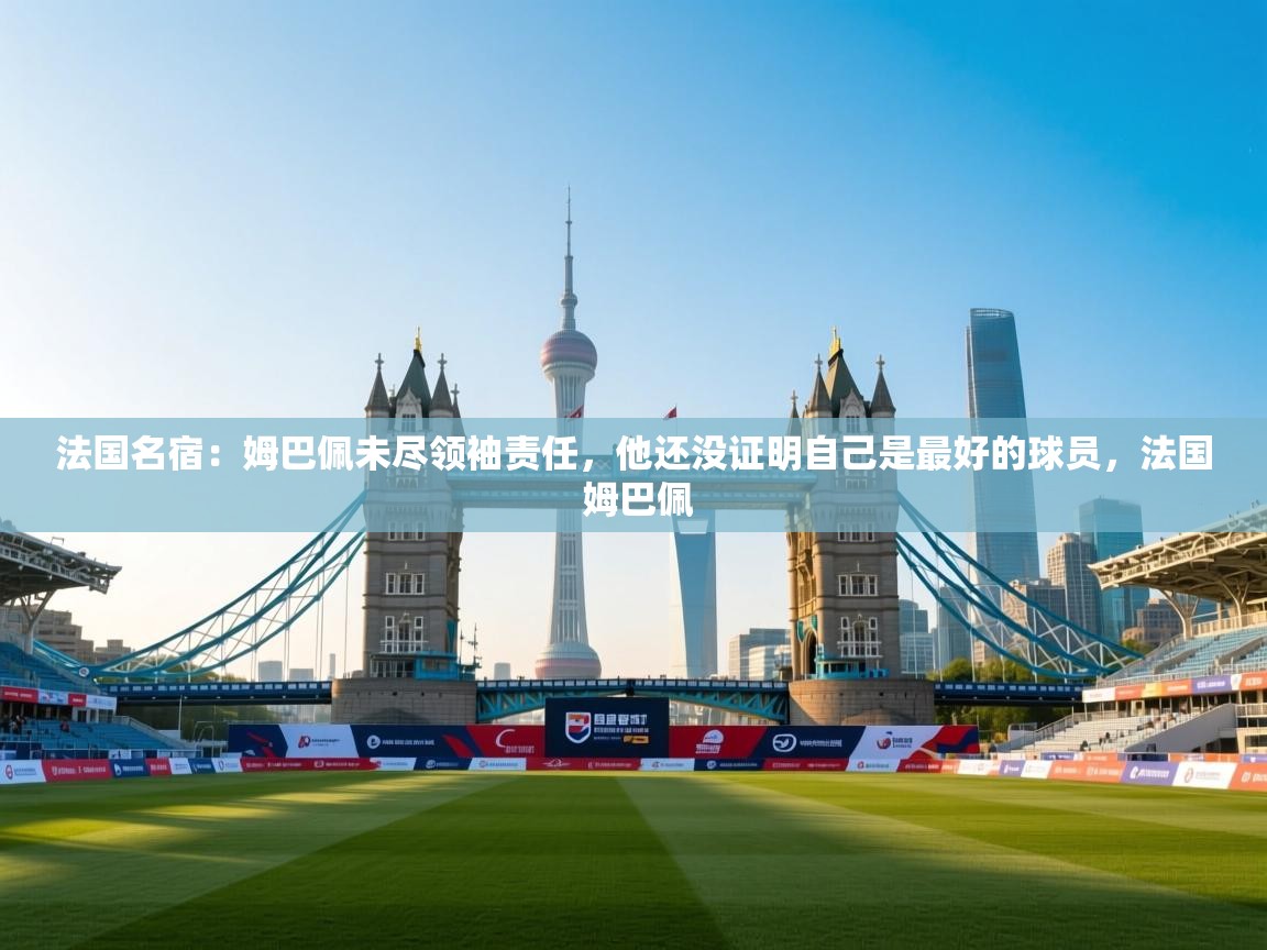 法国名宿:姆巴佩未尽领袖责任,他还没证明自己是最好的球员,法国 姆巴佩