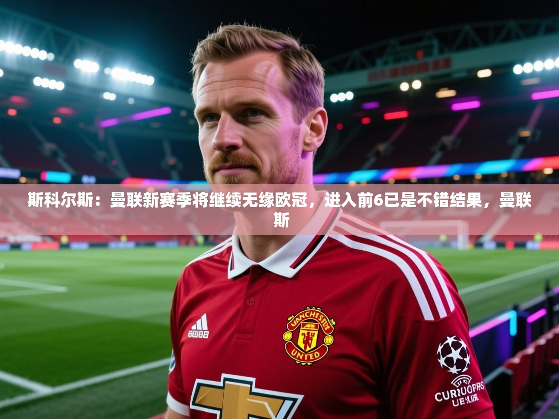 斯科尔斯：曼联新赛季将继续无缘欧冠，进入前6已是不错结果，曼联 斯