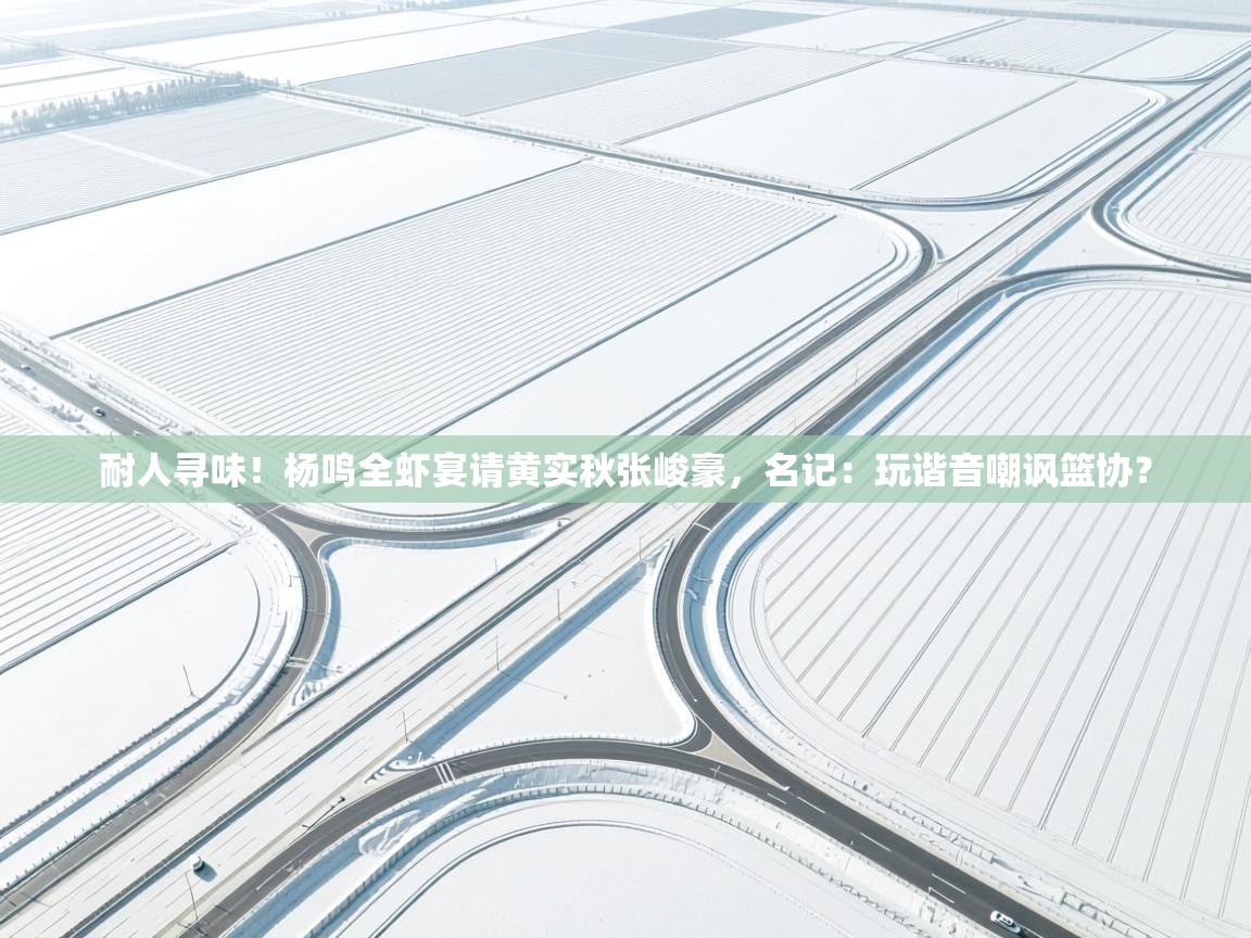 耐人寻味！杨鸣全虾宴请黄实秋张峻豪，名记：玩谐音嘲讽篮协？