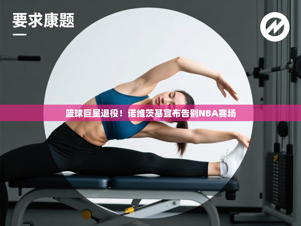 篮球巨星退役！诺维茨基宣布告别NBA赛场