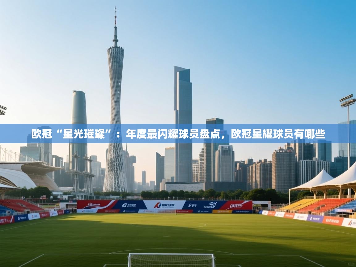 欧冠“星光璀璨”：年度最闪耀球员盘点，欧冠星耀球员有哪些